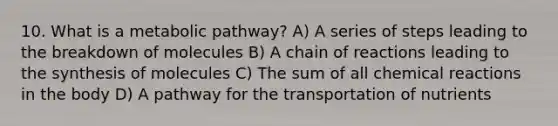 10. What is a metabolic pathway? A) A series of steps leading to the breakdown of molecules B) A chain of reactions leading to the synthesis of molecules C) The sum of all <a href='https://www.questionai.com/knowledge/kc6NTom4Ep-chemical-reactions' class='anchor-knowledge'>chemical reactions</a> in the body D) A pathway for the transportation of nutrients