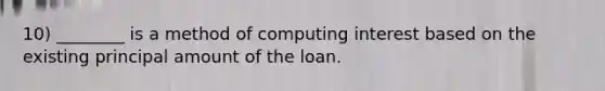 10) ________ is a method of computing interest based on the existing principal amount of the loan.