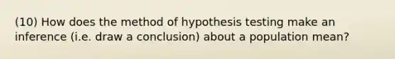 (10) How does the method of hypothesis testing make an inference (i.e. draw a conclusion) about a population mean?