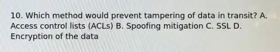 10. Which method would prevent tampering of data in transit? A. Access control lists (ACLs) B. Spoofing mitigation C. SSL D. Encryption of the data