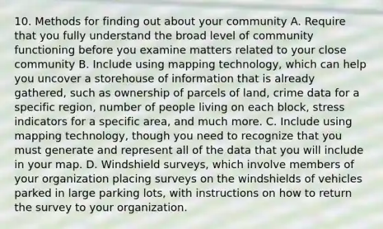 10. Methods for finding out about your community A. Require that you fully understand the broad level of community functioning before you examine matters related to your close community B. Include using mapping technology, which can help you uncover a storehouse of information that is already gathered, such as ownership of parcels of land, crime data for a specific region, number of people living on each block, stress indicators for a specific area, and much more. C. Include using mapping technology, though you need to recognize that you must generate and represent all of the data that you will include in your map. D. Windshield surveys, which involve members of your organization placing surveys on the windshields of vehicles parked in large parking lots, with instructions on how to return the survey to your organization.