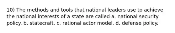 10) The methods and tools that national leaders use to achieve the national interests of a state are called a. <a href='https://www.questionai.com/knowledge/k14ej21VHe-national-security' class='anchor-knowledge'>national security</a> policy. b. statecraft. c. rational <a href='https://www.questionai.com/knowledge/kaTiAhrkoQ-actor-model' class='anchor-knowledge'>actor model</a>. d. <a href='https://www.questionai.com/knowledge/k4DiVsUhlz-defense-policy' class='anchor-knowledge'>defense policy</a>.