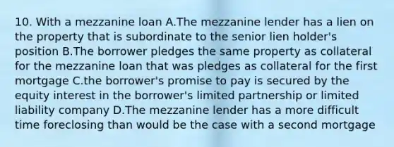 10. With a mezzanine loan A.The mezzanine lender has a lien on the property that is subordinate to the senior lien holder's position B.The borrower pledges the same property as collateral for the mezzanine loan that was pledges as collateral for the first mortgage C.the borrower's promise to pay is secured by the equity interest in the borrower's limited partnership or limited liability company D.The mezzanine lender has a more difficult time foreclosing than would be the case with a second mortgage