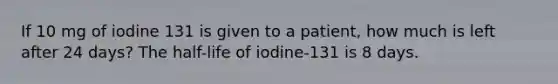 If 10 mg of iodine 131 is given to a patient, how much is left after 24 days? The half-life of iodine-131 is 8 days.