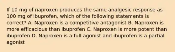 If 10 mg of naproxen produces the same analgesic response as 100 mg of ibuprofen, which of the following statements is correct? A. Naproxen is a competitive antagonist B. Naproxen is more efficacious than ibuprofen C. Naproxen is more potent than ibuprofen D. Naproxen is a full agonist and ibuprofen is a partial agonist