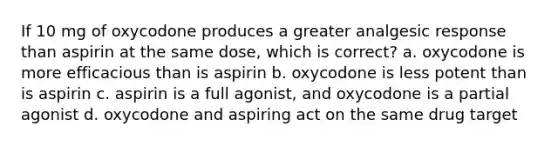 If 10 mg of oxycodone produces a greater analgesic response than aspirin at the same dose, which is correct? a. oxycodone is more efficacious than is aspirin b. oxycodone is less potent than is aspirin c. aspirin is a full agonist, and oxycodone is a partial agonist d. oxycodone and aspiring act on the same drug target