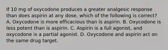 If 10 mg of oxycodone produces a greater analgesic response than does aspirin at any dose, which of the following is correct? A. Oxycodone is more efficacious than is aspirin. B. Oxycodone is less potent than is aspirin. C. Aspirin is a full agonist, and oxycodone is a partial agonist. D. Oxycodone and aspirin act on the same drug target.