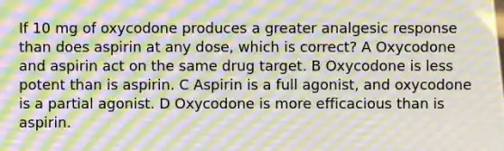 If 10 mg of oxycodone produces a greater analgesic response than does aspirin at any dose, which is correct? A Oxycodone and aspirin act on the same drug target. B Oxycodone is less potent than is aspirin. C Aspirin is a full agonist, and oxycodone is a partial agonist. D Oxycodone is more efficacious than is aspirin.