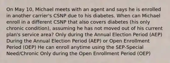 On May 10, Michael meets with an agent and says he is enrolled in another carrier's CSNP due to his diabetes. When can Michael enroll in a different CSNP that also covers diabetes (his only chronic condition), assuming he has not moved out of his current plan's service area? Only during the Annual Election Period (AEP) During the Annual Election Period (AEP) or Open Enrollment Period (OEP) He can enroll anytime using the SEP-Special Need/Chronic Only during the Open Enrollment Period (OEP)