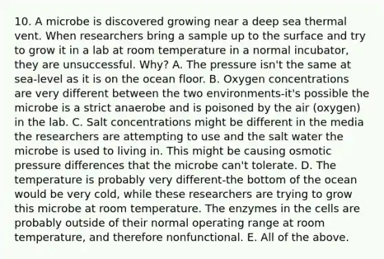 10. A microbe is discovered growing near a deep sea thermal vent. When researchers bring a sample up to the surface and try to grow it in a lab at room temperature in a normal incubator, they are unsuccessful. Why? A. The pressure isn't the same at sea-level as it is on the ocean floor. B. Oxygen concentrations are very different between the two environments-it's possible the microbe is a strict anaerobe and is poisoned by the air (oxygen) in the lab. C. Salt concentrations might be different in the media the researchers are attempting to use and the salt water the microbe is used to living in. This might be causing osmotic pressure differences that the microbe can't tolerate. D. The temperature is probably very different-the bottom of the ocean would be very cold, while these researchers are trying to grow this microbe at room temperature. The enzymes in the cells are probably outside of their normal operating range at room temperature, and therefore nonfunctional. E. All of the above.