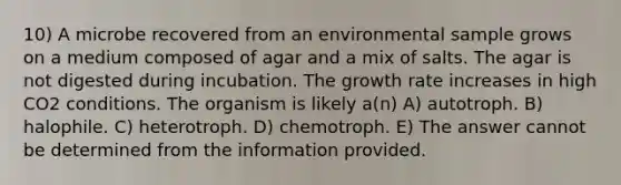 10) A microbe recovered from an environmental sample grows on a medium composed of agar and a mix of salts. The agar is not digested during incubation. The growth rate increases in high CO2 conditions. The organism is likely a(n) A) autotroph. B) halophile. C) heterotroph. D) chemotroph. E) The answer cannot be determined from the information provided.