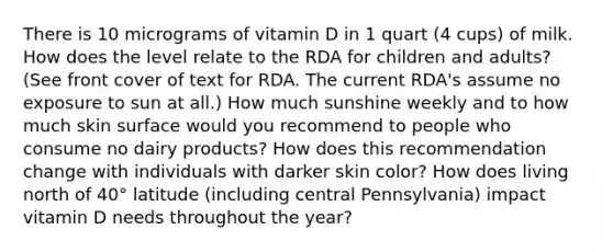 There is 10 micrograms of vitamin D in 1 quart (4 cups) of milk. How does the level relate to the RDA for children and adults? (See front cover of text for RDA. The current RDA's assume no exposure to sun at all.) How much sunshine weekly and to how much skin surface would you recommend to people who consume no dairy products? How does this recommendation change with individuals with darker skin color? How does living north of 40° latitude (including central Pennsylvania) impact vitamin D needs throughout the year?