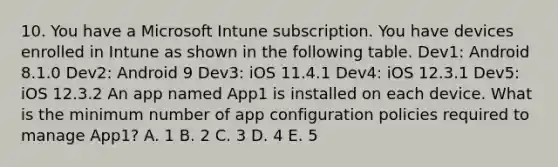 10. You have a Microsoft Intune subscription. You have devices enrolled in Intune as shown in the following table. Dev1: Android 8.1.0 Dev2: Android 9 Dev3: iOS 11.4.1 Dev4: iOS 12.3.1 Dev5: iOS 12.3.2 An app named App1 is installed on each device. What is the minimum number of app configuration policies required to manage App1? A. 1 B. 2 C. 3 D. 4 E. 5