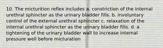 10. The micturition reflex includes a. constriction of the internal urethral sphincter as the urinary bladder fills. b. involuntary control of the external urethral sphincter c. relaxation of the internal urethral sphincter as the urinary bladder fills. d. a tightening of the urinary bladder wall to increase internal pressure well before micturation