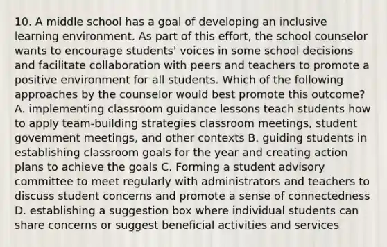 10. A middle school has a goal of developing an inclusive learning environment. As part of this effort, the school counselor wants to encourage students' voices in some school decisions and facilitate collaboration with peers and teachers to promote a positive environment for all students. Which of the following approaches by the counselor would best promote this outcome? A. implementing classroom guidance lessons teach students how to apply team-building strategies classroom meetings, student govemment meetings, and other contexts B. guiding students in establishing classroom goals for the year and creating action plans to achieve the goals C. Forming a student advisory committee to meet regularly with administrators and teachers to discuss student concerns and promote a sense of connectedness D. establishing a suggestion box where individual students can share concerns or suggest beneficial activities and services