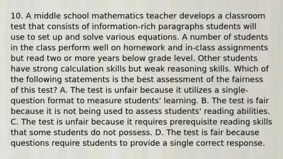 10. A middle school mathematics teacher develops a classroom test that consists of information-rich paragraphs students will use to set up and solve various equations. A number of students in the class perform well on homework and in-class assignments but read two or more years below grade level. Other students have strong calculation skills but weak reasoning skills. Which of the following statements is the best assessment of the fairness of this test? A. The test is unfair because it utilizes a single-question format to measure students' learning. B. The test is fair because it is not being used to assess students' reading abilities. C. The test is unfair because it requires prerequisite reading skills that some students do not possess. D. The test is fair because questions require students to provide a single correct response.