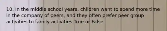 10. In the middle school years, children want to spend more time in the company of peers, and they often prefer peer group activities to family activities True or False