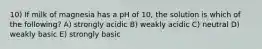 10) If milk of magnesia has a pH of 10, the solution is which of the following? A) strongly acidic B) weakly acidic C) neutral D) weakly basic E) strongly basic