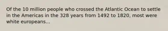 Of the 10 million people who crossed the Atlantic Ocean to settle in the Americas in the 328 years from 1492 to 1820, most were white europeans...