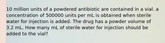 10 million units of a powdered antibiotic are contained in a vial. a concentration of 500000 units per mL is obtained when sterile water for injection is added. The drug has a powder volume of 3.2 mL. How many mL of sterile water for injection should be added to the vial?