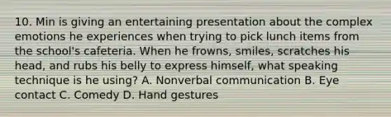 10. Min is giving an entertaining presentation about the complex emotions he experiences when trying to pick lunch items from the school's cafeteria. When he frowns, smiles, scratches his head, and rubs his belly to express himself, what speaking technique is he using? A. Nonverbal communication B. Eye contact C. Comedy D. Hand gestures