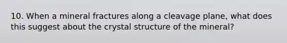 10. When a mineral fractures along a cleavage plane, what does this suggest about the crystal structure of the mineral?