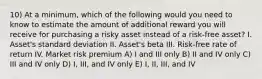 10) At a minimum, which of the following would you need to know to estimate the amount of additional reward you will receive for purchasing a risky asset instead of a risk-free asset? I. Asset's standard deviation II. Asset's beta III. Risk-free rate of return IV. Market risk premium A) I and III only B) II and IV only C) III and IV only D) I, III, and IV only E) I, II, III, and IV