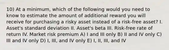 10) At a minimum, which of the following would you need to know to estimate the amount of additional reward you will receive for purchasing a risky asset instead of a risk-free asset? I. Asset's standard deviation II. Asset's beta III. Risk-free rate of return IV. Market risk premium A) I and III only B) II and IV only C) III and IV only D) I, III, and IV only E) I, II, III, and IV