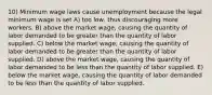 10) Minimum wage laws cause unemployment because the legal minimum wage is set A) too low, thus discouraging more workers. B) above the market wage, causing the quantity of labor demanded to be greater than the quantity of labor supplied. C) below the market wage, causing the quantity of labor demanded to be greater than the quantity of labor supplied. D) above the market wage, causing the quantity of labor demanded to be less than the quantity of labor supplied. E) below the market wage, causing the quantity of labor demanded to be less than the quantity of labor supplied.