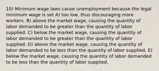 10) Minimum wage laws cause unemployment because the legal minimum wage is set A) too low, thus discouraging more workers. B) above the market wage, causing the quantity of labor demanded to be greater than the quantity of labor supplied. C) below the market wage, causing the quantity of labor demanded to be greater than the quantity of labor supplied. D) above the market wage, causing the quantity of labor demanded to be less than the quantity of labor supplied. E) below the market wage, causing the quantity of labor demanded to be less than the quantity of labor supplied.