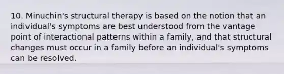 10. Minuchin's structural therapy is based on the notion that an individual's symptoms are best understood from the vantage point of interactional patterns within a family, and that structural changes must occur in a family before an individual's symptoms can be resolved.