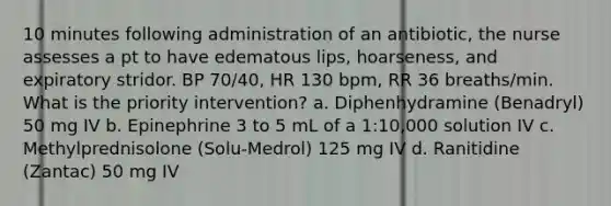 10 minutes following administration of an antibiotic, the nurse assesses a pt to have edematous lips, hoarseness, and expiratory stridor. BP 70/40, HR 130 bpm, RR 36 breaths/min. What is the priority intervention? a. Diphenhydramine (Benadryl) 50 mg IV b. Epinephrine 3 to 5 mL of a 1:10,000 solution IV c. Methylprednisolone (Solu-Medrol) 125 mg IV d. Ranitidine (Zantac) 50 mg IV