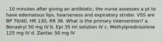 . 10 minutes after giving an antibiotic, the nurse assesses a pt to have edematous lips, hoarseness and expiratory stridor. VSS are BP 70/40, HR 130, RR 36. What is the primary intervention? a. Benadryl 50 mg IV b. Epi 35 ml solution IV c. Methylprednisolone 125 mg IV d. Zantac 50 mg IV