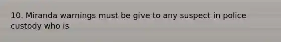 10. Miranda warnings must be give to any suspect in police custody who is