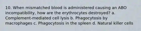 10. When mismatched blood is administered causing an ABO incompatibility, how are the erythrocytes destroyed? a. Complement-mediated cell lysis b. Phagocytosis by macrophages c. Phagocytosis in the spleen d. Natural killer cells