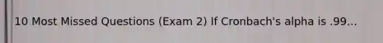 10 Most Missed Questions (Exam 2) If Cronbach's alpha is .99...