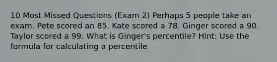 10 Most Missed Questions (Exam 2) Perhaps 5 people take an exam. Pete scored an 85. Kate scored a 78. Ginger scored a 90. Taylor scored a 99. What is Ginger's percentile? Hint: Use the formula for calculating a percentile