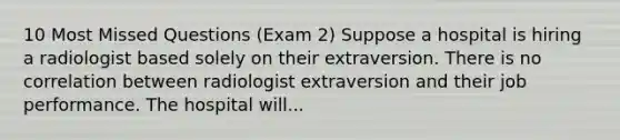 10 Most Missed Questions (Exam 2) Suppose a hospital is hiring a radiologist based solely on their extraversion. There is no correlation between radiologist extraversion and their job performance. The hospital will...