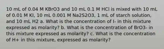 10 mL of 0.04 M KBrO3 and 10 mL 0.1 M HCl is mixed with 10 mL of 0.01 M KI, 10 mL 0.001 M Na2S2O3, 1 mL of starch solution, and 10 mL H2 a. What is the concentration of I- in this mixture expressed as molarity? b. What is the concentration of BrO3- in this mixture expressed as molarity? c. What is the concentration of H+ in this mixture, expressed as molarity?