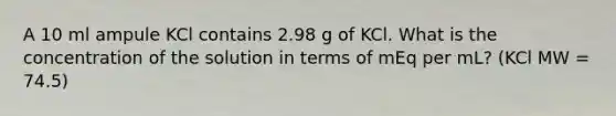 A 10 ml ampule KCl contains 2.98 g of KCl. What is the concentration of the solution in terms of mEq per mL? (KCl MW = 74.5)