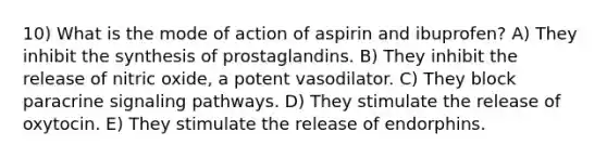 10) What is the mode of action of aspirin and ibuprofen? A) They inhibit the synthesis of prostaglandins. B) They inhibit the release of nitric oxide, a potent vasodilator. C) They block paracrine signaling pathways. D) They stimulate the release of oxytocin. E) They stimulate the release of endorphins.