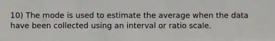 10) The mode is used to estimate the average when the data have been collected using an interval or ratio scale.