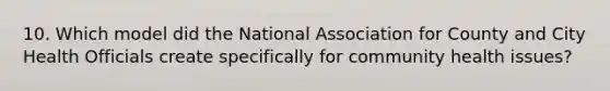 10. Which model did the National Association for County and City Health Officials create specifically for community health issues?