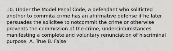 10. Under the Model Penal Code, a defendant who soliticted another to commita crime has an affirmative defense if he later persuades the solicitee to notcommit the crime or otherwise prevents the commission of the crime, undercircumstances manifesting a complete and voluntary renunciation of hiscriminal purpose. A. True B. False