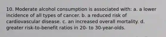 10. Moderate alcohol consumption is associated with: a. a lower incidence of all types of cancer. b. a reduced risk of cardiovascular disease. c. an increased overall mortality. d. greater risk-to-benefit ratios in 20- to 30-year-olds.