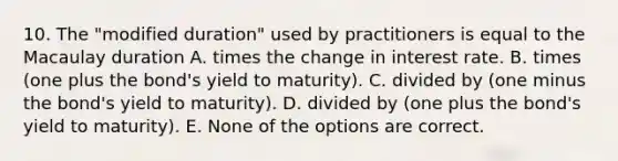 10. The "modified duration" used by practitioners is equal to the Macaulay duration A. times the change in interest rate. B. times (one plus the bond's yield to maturity). C. divided by (one minus the bond's yield to maturity). D. divided by (one plus the bond's yield to maturity). E. None of the options are correct.