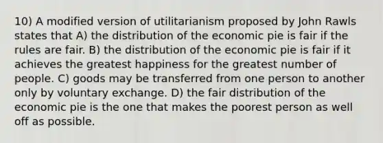 10) A modified version of utilitarianism proposed by John Rawls states that A) the distribution of the economic pie is fair if the rules are fair. B) the distribution of the economic pie is fair if it achieves the greatest happiness for the greatest number of people. C) goods may be transferred from one person to another only by voluntary exchange. D) the fair distribution of the economic pie is the one that makes the poorest person as well off as possible.