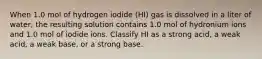 When 1.0 mol of hydrogen iodide (HI) gas is dissolved in a liter of water, the resulting solution contains 1.0 mol of hydronium ions and 1.0 mol of iodide ions. Classify HI as a strong acid, a weak acid, a weak base, or a strong base.