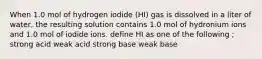 When 1.0 mol of hydrogen iodide (HI) gas is dissolved in a liter of water, the resulting solution contains 1.0 mol of hydronium ions and 1.0 mol of iodide ions. define HI as one of the following ; strong acid weak acid strong base weak base