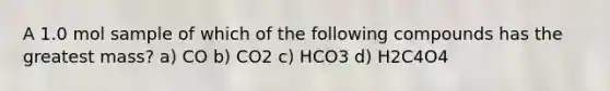 A 1.0 mol sample of which of the following compounds has the greatest mass? a) CO b) CO2 c) HCO3 d) H2C4O4